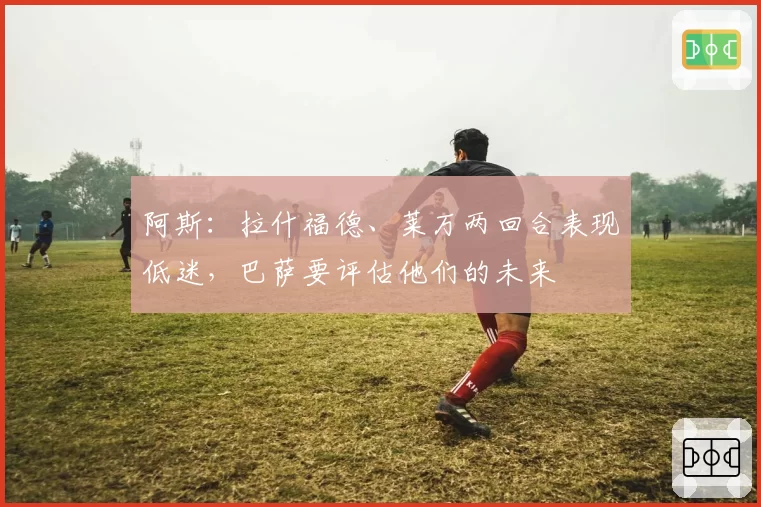 阿斯:拉什福德、莱万两回合表现低迷,巴萨要评估他们的未来