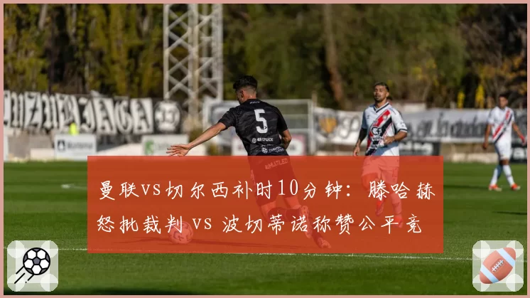 曼联vs切尔西补时10分钟:滕哈赫怒批裁判 vs 波切蒂诺称赞公平竞赛