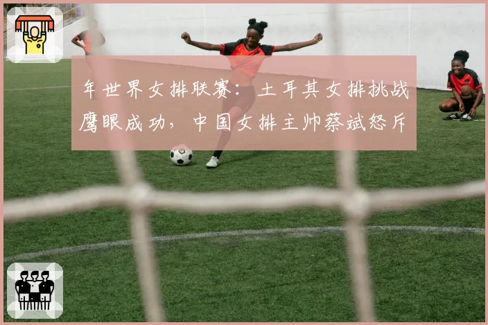 年世界女排联赛：土耳其女排挑战鹰眼成功，中国女排主帅蔡斌怒斥技术系统