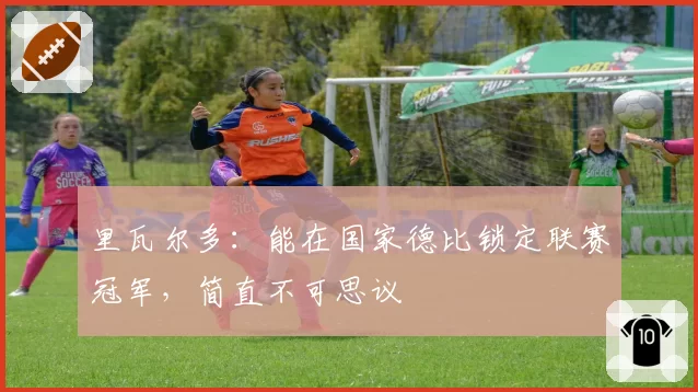 里瓦尔多：能在国家德比锁定联赛冠军，简直不可思议