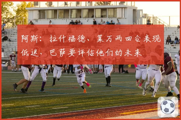 阿斯:拉什福德、莱万两回合表现低迷,巴萨要评估他们的未来