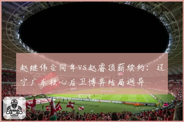 赵继伟合同年vs赵睿顶薪续约：辽宁广东核心后卫博弈结局迥异