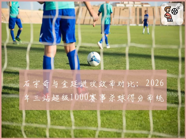 石宇奇与金廷进攻效率对比:2026年三站超级1000赛事杀球得分率统计