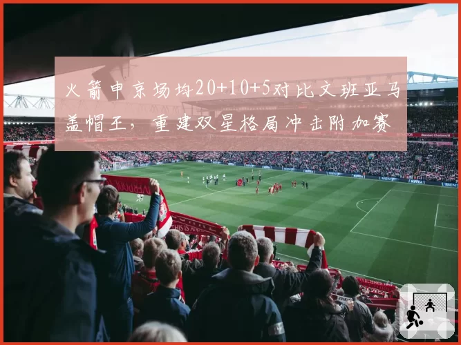 火箭申京场均20+10+5对比文班亚马盖帽王,重建双星格局冲击附加赛