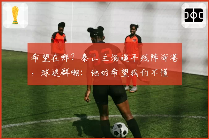 希望在哪？泰山主场逼平残阵海港，球迷群嘲：他的希望我们不懂