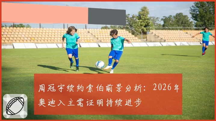 周冠宇续约索伯前景分析：2026年奥迪入主需证明持续进步