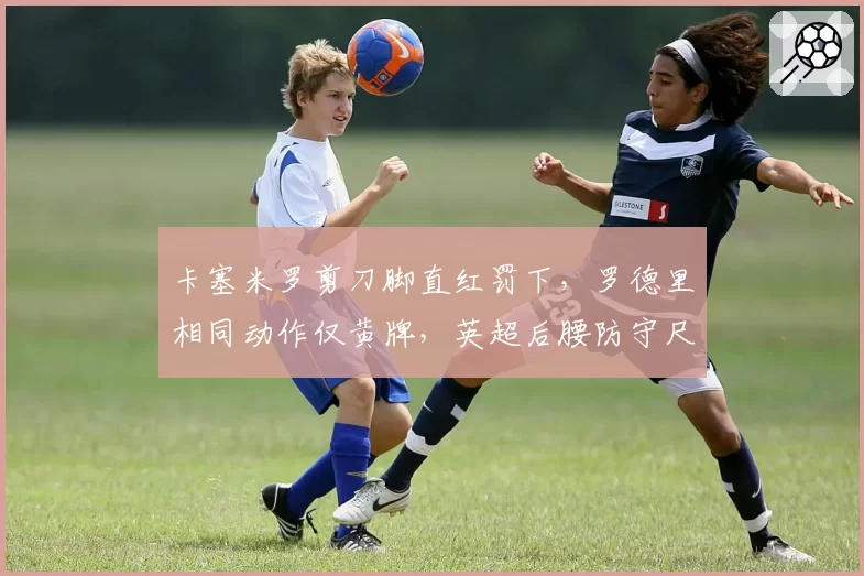 卡塞米罗剪刀脚直红罚下,罗德里相同动作仅黄牌,英超后腰防守尺度谁在双标?