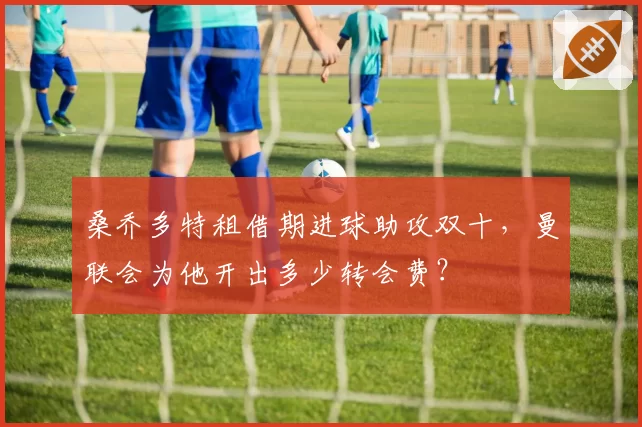 桑乔多特租借期进球助攻双十，曼联会为他开出多少转会费？