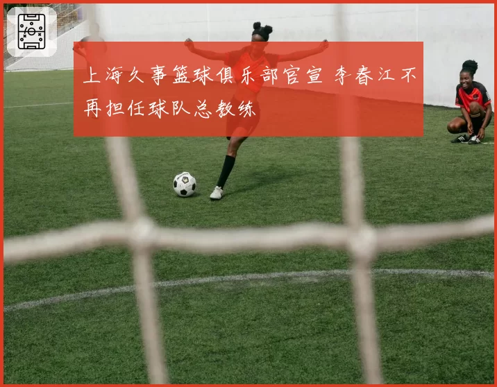 上海久事篮球俱乐部官宣 李春江不再担任球队总教练