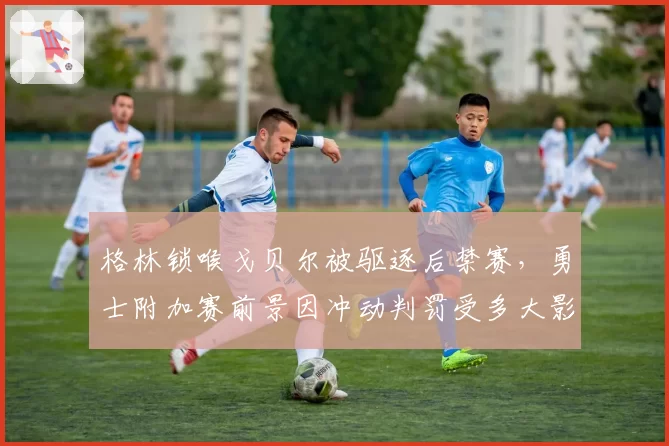 格林锁喉戈贝尔被驱逐后禁赛，勇士附加赛前景因冲动判罚受多大影响？