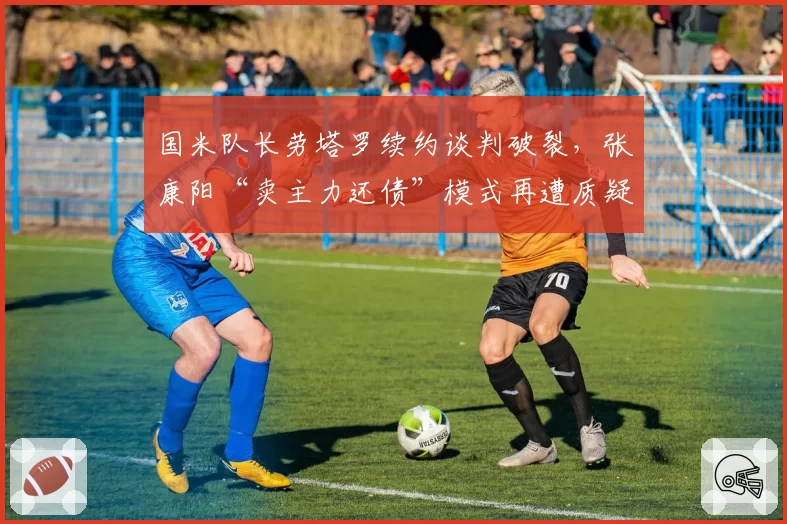 国米队长劳塔罗续约谈判破裂，张康阳“卖主力还债”模式再遭质疑