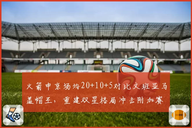 火箭申京场均20+10+5对比文班亚马盖帽王,重建双星格局冲击附加赛