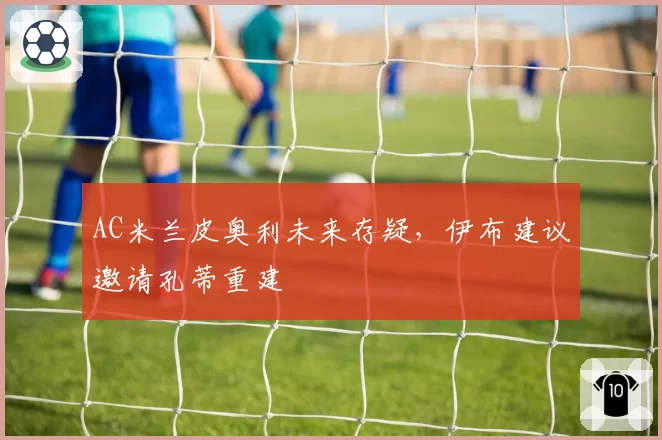 AC米兰皮奥利未来存疑，伊布建议邀请孔蒂重建