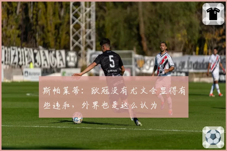 斯帕莱蒂:欧冠没有尤文会显得有些违和,外界也是这么认为