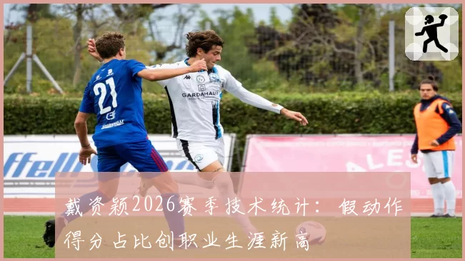 戴资颖2026赛季技术统计：假动作得分占比创职业生涯新高