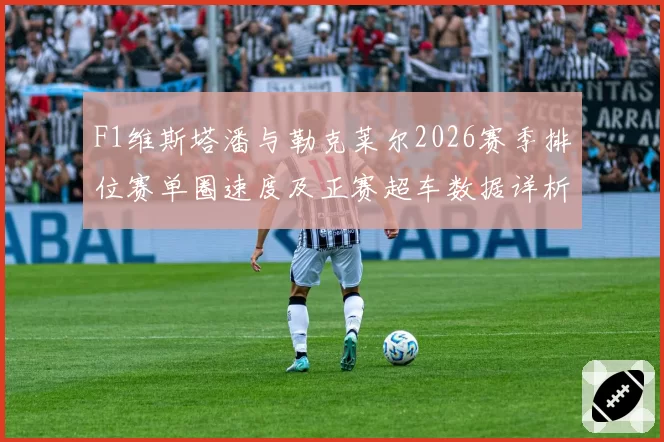 F1维斯塔潘与勒克莱尔2026赛季排位赛单圈速度及正赛超车数据详析