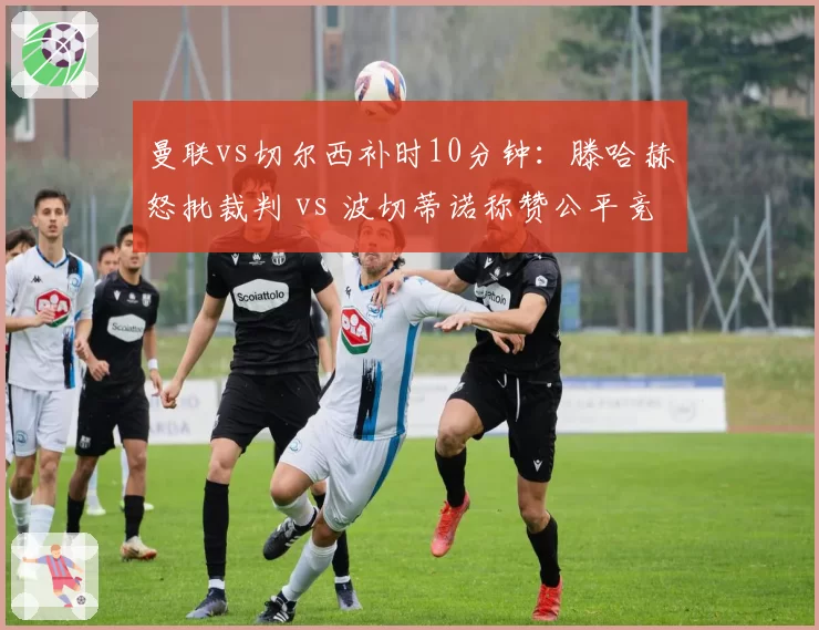 曼联vs切尔西补时10分钟:滕哈赫怒批裁判 vs 波切蒂诺称赞公平竞赛