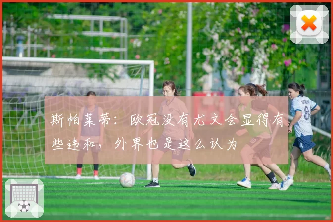 斯帕莱蒂:欧冠没有尤文会显得有些违和,外界也是这么认为