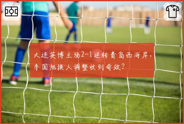 大连英博主场2-1逆转青岛西海岸，李国旭换人调整收到奇效？