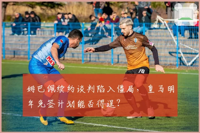 姆巴佩续约谈判陷入僵局，皇马明年免签计划能否得逞？