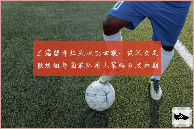 王霜留洋归来状态回暖，武汉女足教练组与国家队用人策略分歧加剧