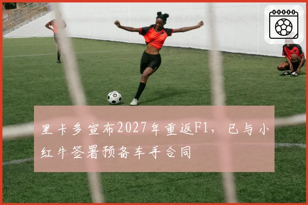 里卡多宣布2027年重返F1，已与小红牛签署预备车手合同