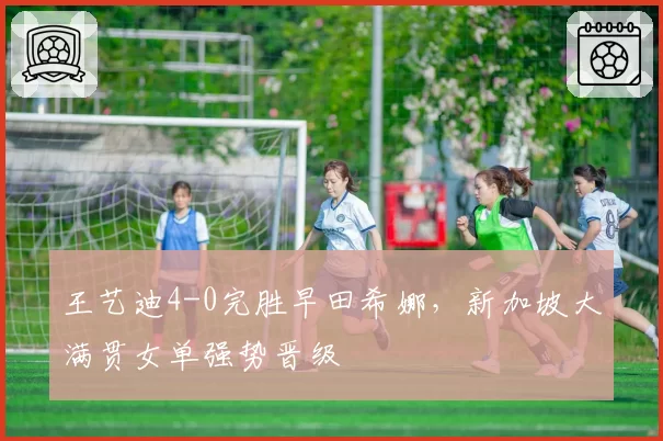 王艺迪4-0完胜早田希娜，新加坡大满贯女单强势晋级