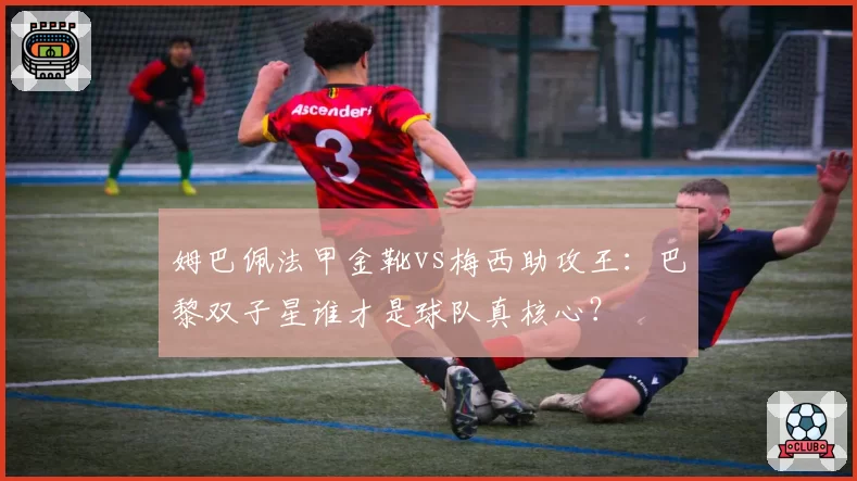 姆巴佩法甲金靴vs梅西助攻王:巴黎双子星谁才是球队真核心?