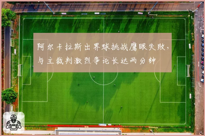 阿尔卡拉斯出界球挑战鹰眼失败，与主裁判激烈争论长达两分钟