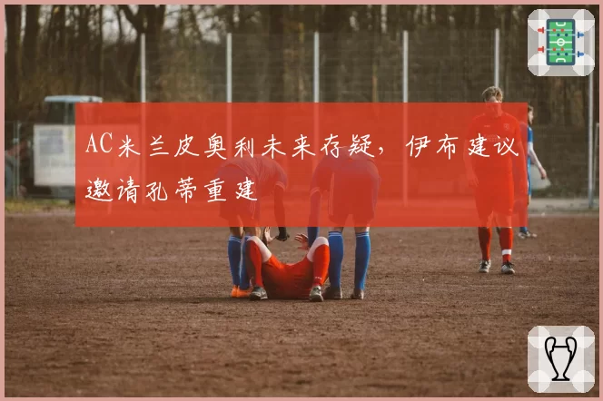 AC米兰皮奥利未来存疑，伊布建议邀请孔蒂重建