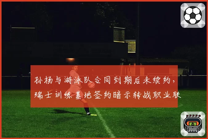 孙杨与游泳队合同到期后未续约，瑞士训练基地签约暗示转战职业联赛