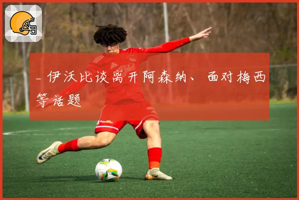 _ 伊沃比谈离开阿森纳、面对梅西等话题