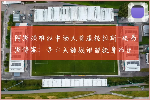 阿斯顿维拉中场大将道格拉斯-路易斯停赛：争六关键战谁能挺身而出？