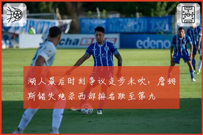 湖人最后时刻争议走步未吹,詹姆斯错失绝杀西部排名跌至第九