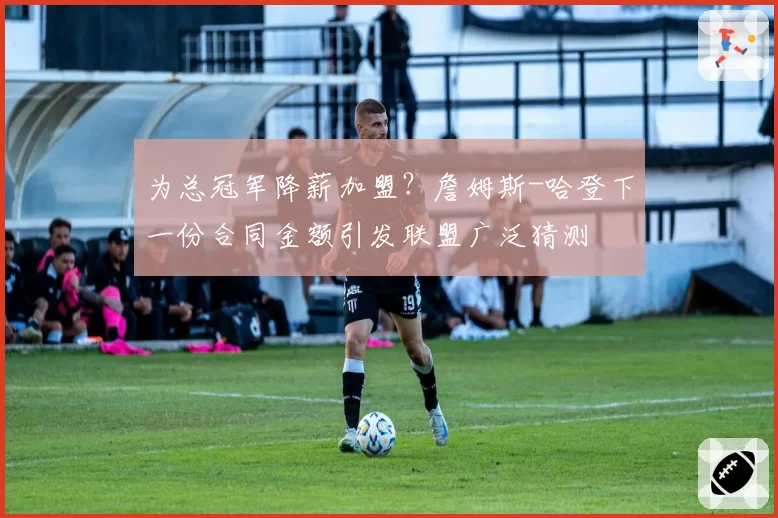 为总冠军降薪加盟?詹姆斯-哈登下一份合同金额引发联盟广泛猜测