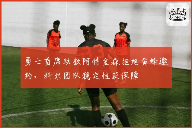 勇士首席助教阿特金森拒绝黄蜂邀约，科尔团队稳定性获保障