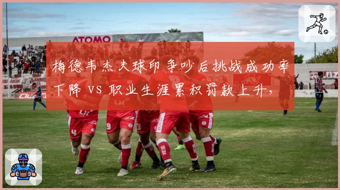 梅德韦杰夫球印争吵后挑战成功率下降 vs 职业生涯累积罚款上升，收益与代价对比