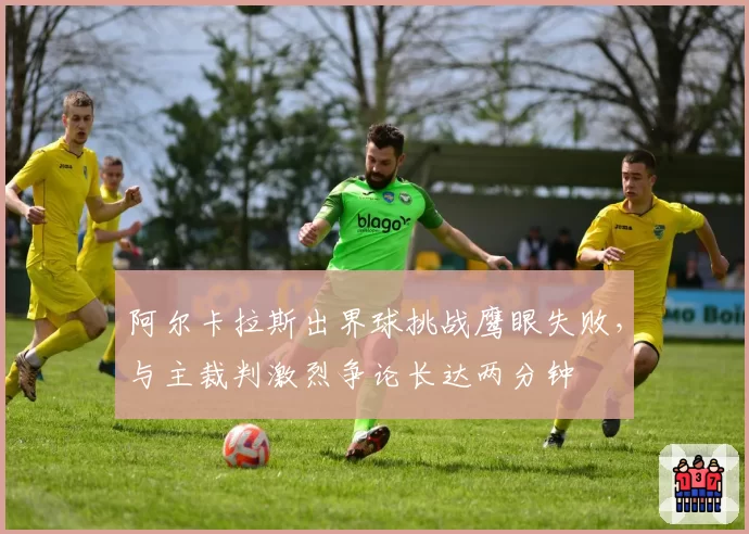 阿尔卡拉斯出界球挑战鹰眼失败，与主裁判激烈争论长达两分钟