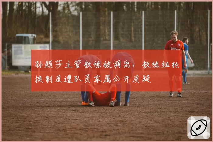 孙颖莎主管教练被调离,教练组轮换制度遭队员家属公开质疑
