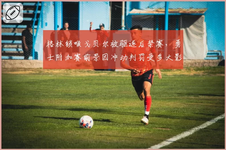 格林锁喉戈贝尔被驱逐后禁赛，勇士附加赛前景因冲动判罚受多大影响？