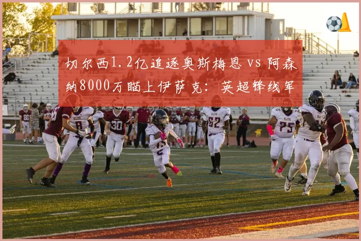 切尔西1.2亿追逐奥斯梅恩 vs 阿森纳8000万瞄上伊萨克:英超锋线军备竞赛谁占先机