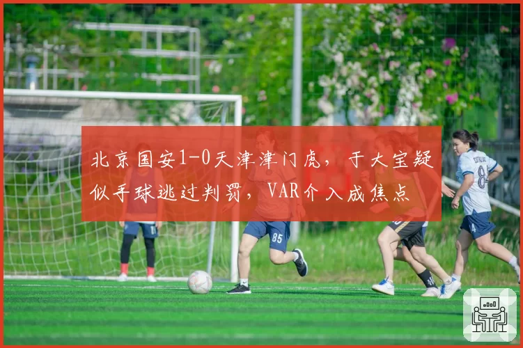 北京国安1-0天津津门虎，于大宝疑似手球逃过判罚，VAR介入成焦点