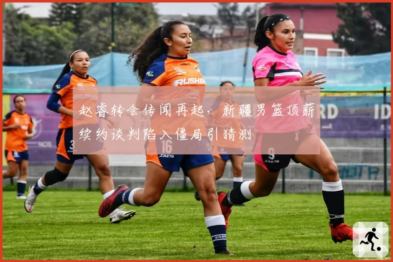 赵睿转会传闻再起，新疆男篮顶薪续约谈判陷入僵局引猜测