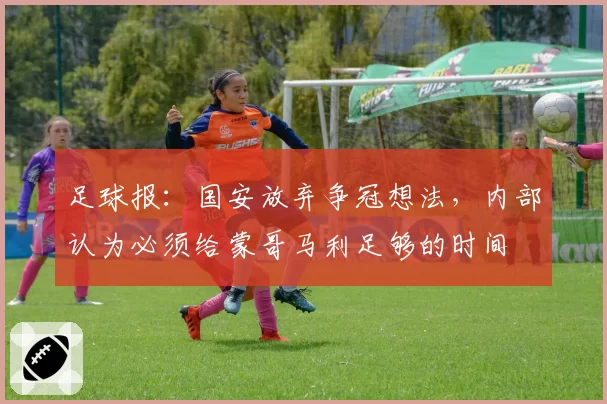 足球报：国安放弃争冠想法，内部认为必须给蒙哥马利足够的时间