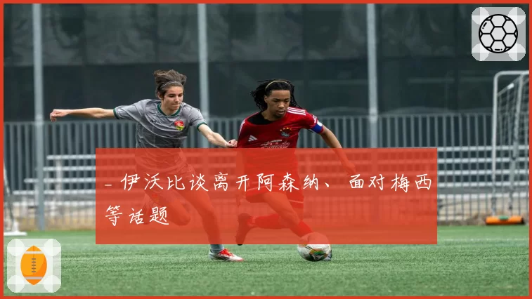 _ 伊沃比谈离开阿森纳、面对梅西等话题