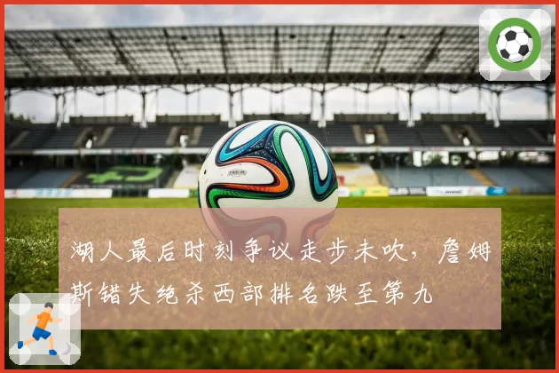 湖人最后时刻争议走步未吹,詹姆斯错失绝杀西部排名跌至第九
