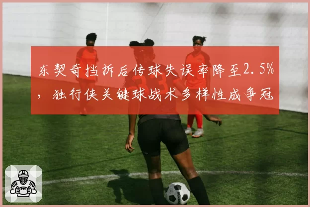东契奇挡拆后传球失误率降至2.5%，独行侠关键球战术多样性成争冠变量