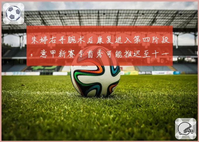 朱婷右手腕术后康复进入第四阶段，意甲新赛季首秀可能推迟至十一月
