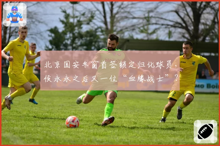 北京国安冬窗首签锁定归化球员,侯永永之后又一位“血缘战士”?