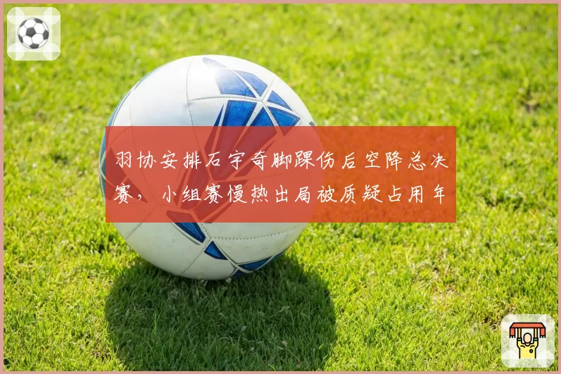 羽协安排石宇奇脚踝伤后空降总决赛,小组赛慢热出局被质疑占用年轻球员名额